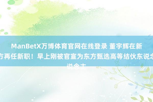 ManBetX万博体育官网在线登录 董宇辉在新东方再任新职！早上刚被官宣为东方甄选高等结伙东说念主