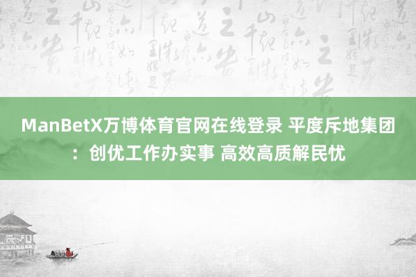 ManBetX万博体育官网在线登录 平度斥地集团：创优工作办实事 高效高质解民忧