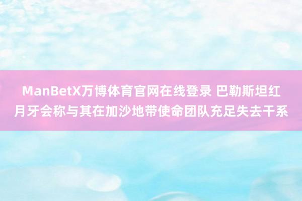 ManBetX万博体育官网在线登录 巴勒斯坦红月牙会称与其在加沙地带使命团队充足失去干系