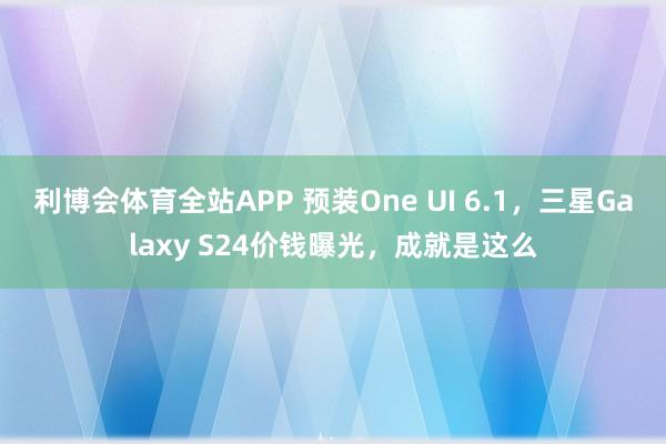 利博会体育全站APP 预装One UI 6.1，三星Galaxy S24价钱曝光，成就是这么