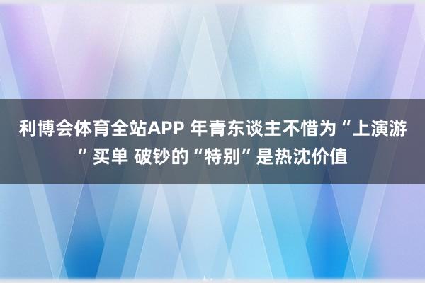 利博会体育全站APP 年青东谈主不惜为“上演游”买单 破钞的“特别”是热沈价值