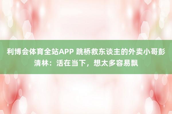 利博会体育全站APP 跳桥救东谈主的外卖小哥彭清林：活在当下，想太多容易飘