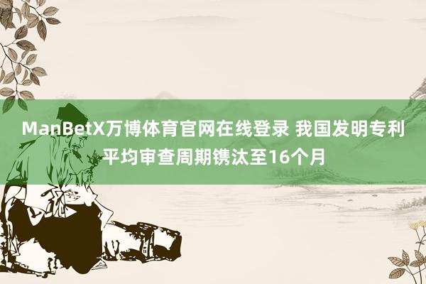 ManBetX万博体育官网在线登录 我国发明专利平均审查周期镌汰至16个月