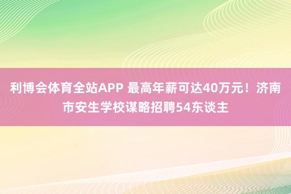 利博会体育全站APP 最高年薪可达40万元！济南市安生学校谋略招聘54东谈主