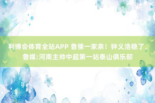 利博会体育全站APP 鲁豫一家亲！钟义浩稳了，鲁媒:河南主帅中超第一站泰山俱乐部