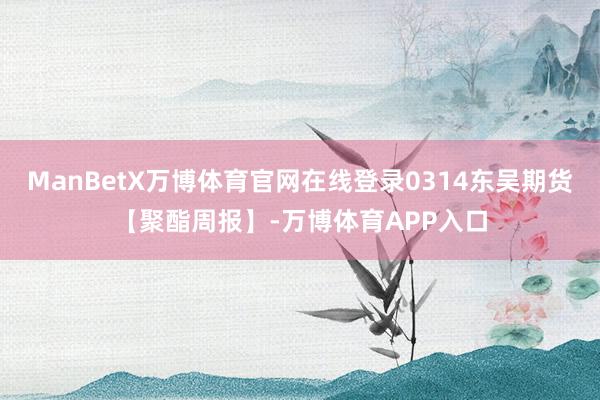 ManBetX万博体育官网在线登录0314东吴期货【聚酯周报】-万博体育APP入口