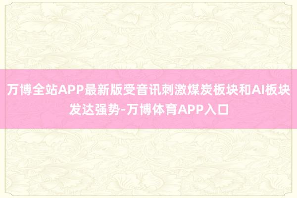 万博全站APP最新版受音讯刺激煤炭板块和AI板块发达强势-万博体育APP入口