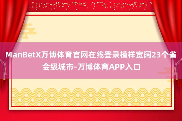 ManBetX万博体育官网在线登录模样宽阔23个省会级城市-万博体育APP入口