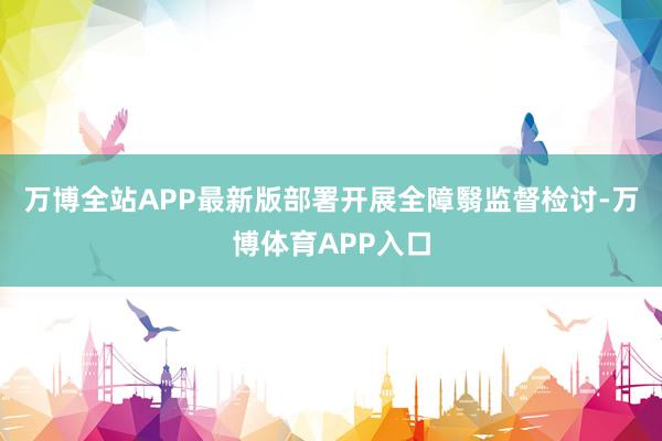 万博全站APP最新版部署开展全障翳监督检讨-万博体育APP入口