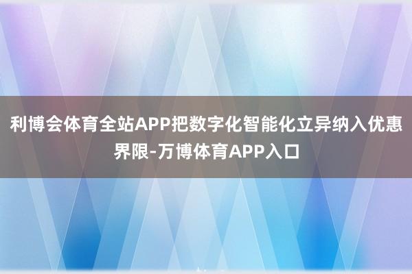 利博会体育全站APP把数字化智能化立异纳入优惠界限-万博体育APP入口