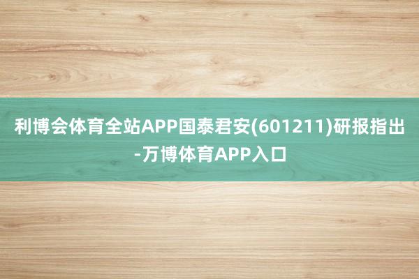 利博会体育全站APP国泰君安(601211)研报指出-万博体育APP入口