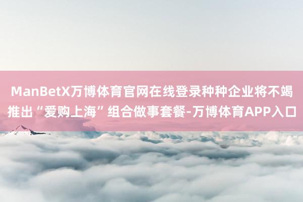 ManBetX万博体育官网在线登录种种企业将不竭推出“爱购上海”组合做事套餐-万博体育APP入口