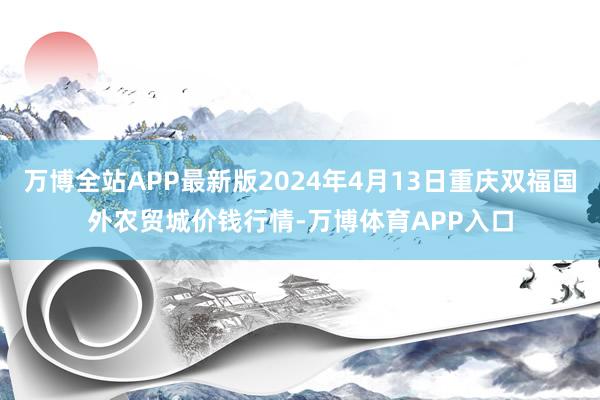 万博全站APP最新版2024年4月13日重庆双福国外农贸城价钱行情-万博体育APP入口