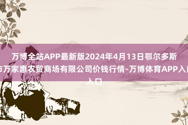 万博全站APP最新版2024年4月13日鄂尔多斯市万家惠农贸商场有限公司价钱行情-万博体育APP入口