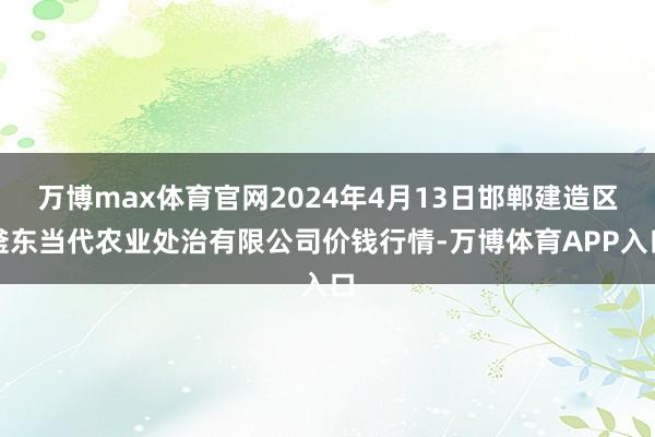 万博max体育官网2024年4月13日邯郸建造区滏东当代农业处治有限公司价钱行情-万博体育APP入口