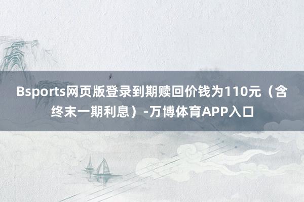 Bsports网页版登录到期赎回价钱为110元（含终末一期利息）-万博体育APP入口