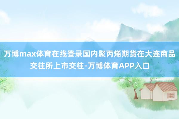 万博max体育在线登录国内聚丙烯期货在大连商品交往所上市交往-万博体育APP入口