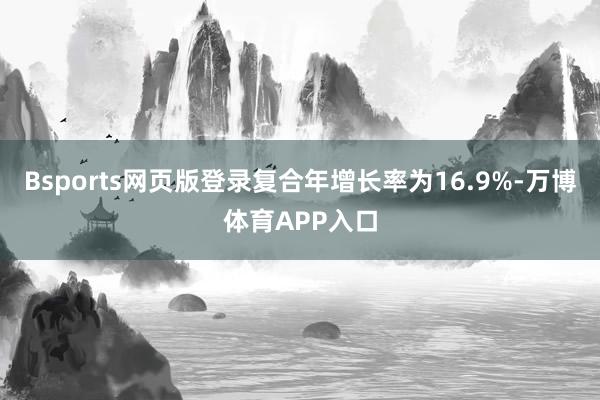 Bsports网页版登录复合年增长率为16.9%-万博体育APP入口