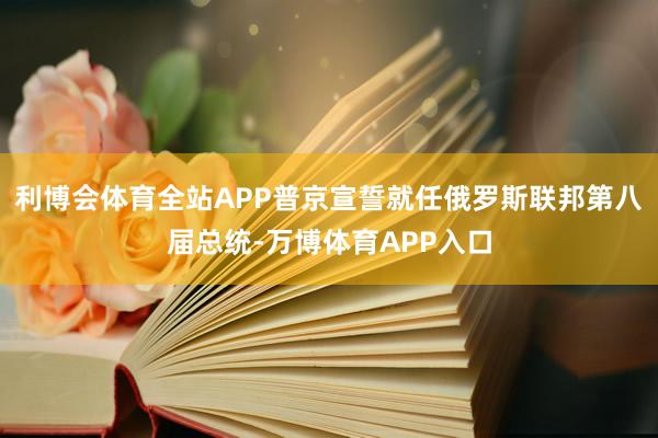 利博会体育全站APP普京宣誓就任俄罗斯联邦第八届总统-万博体育APP入口