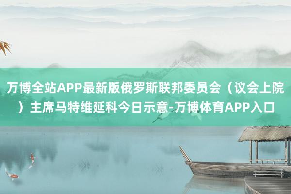 万博全站APP最新版俄罗斯联邦委员会（议会上院）主席马特维延科今日示意-万博体育APP入口