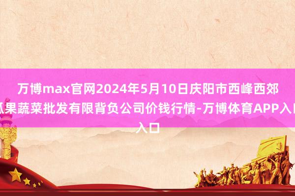 万博max官网2024年5月10日庆阳市西峰西郊瓜果蔬菜批发有限背负公司价钱行情-万博体育APP入口