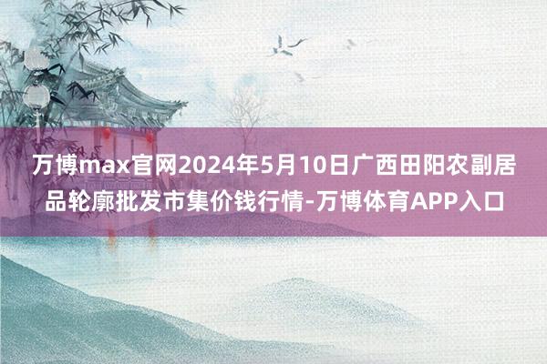 万博max官网2024年5月10日广西田阳农副居品轮廓批发市集价钱行情-万博体育APP入口