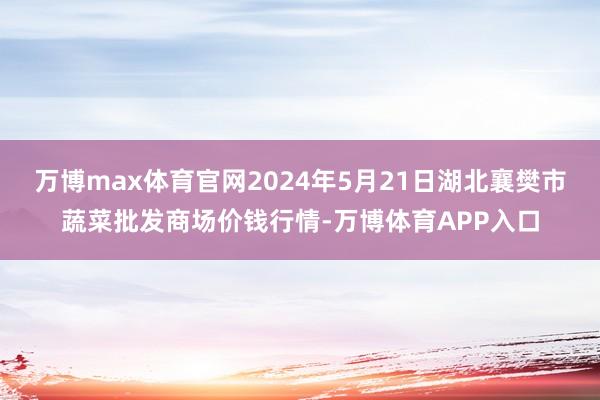 万博max体育官网2024年5月21日湖北襄樊市蔬菜批发商场价钱行情-万博体育APP入口