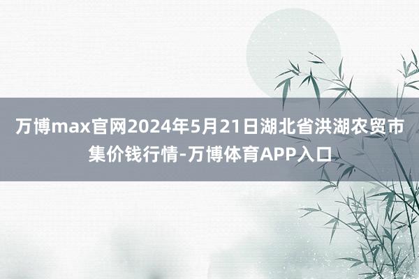 万博max官网2024年5月21日湖北省洪湖农贸市集价钱行情-万博体育APP入口