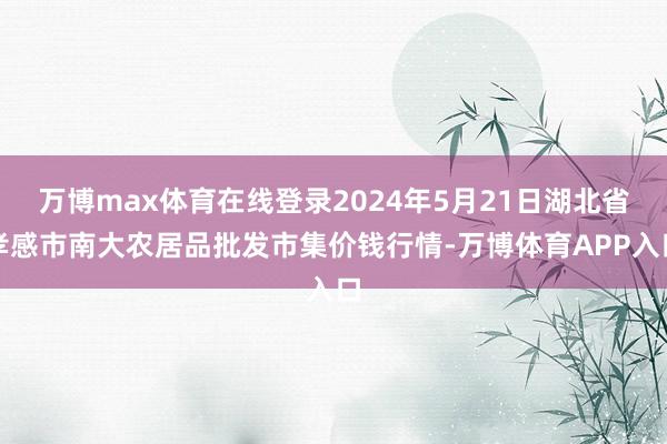 万博max体育在线登录2024年5月21日湖北省孝感市南大农居品批发市集价钱行情-万博体育APP入口