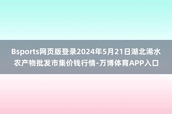 Bsports网页版登录2024年5月21日湖北浠水农产物批发市集价钱行情-万博体育APP入口