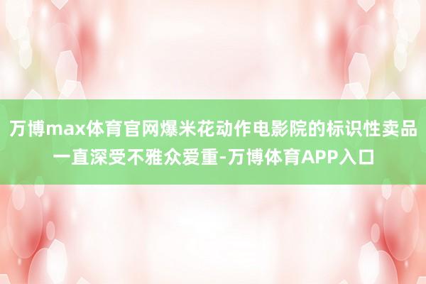 万博max体育官网爆米花动作电影院的标识性卖品一直深受不雅众爱重-万博体育APP入口