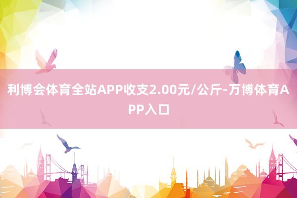 利博会体育全站APP收支2.00元/公斤-万博体育APP入口