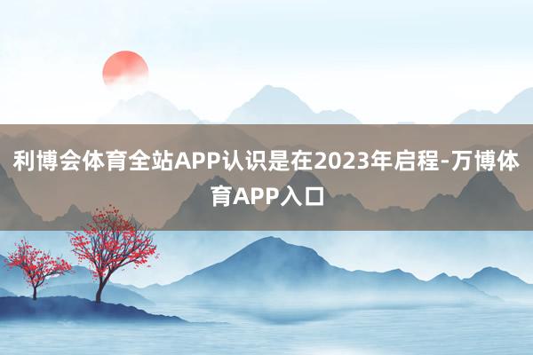 利博会体育全站APP认识是在2023年启程-万博体育APP入口