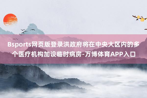 Bsports网页版登录洪政府将在中央大区内的多个医疗机构加设临时病房-万博体育APP入口