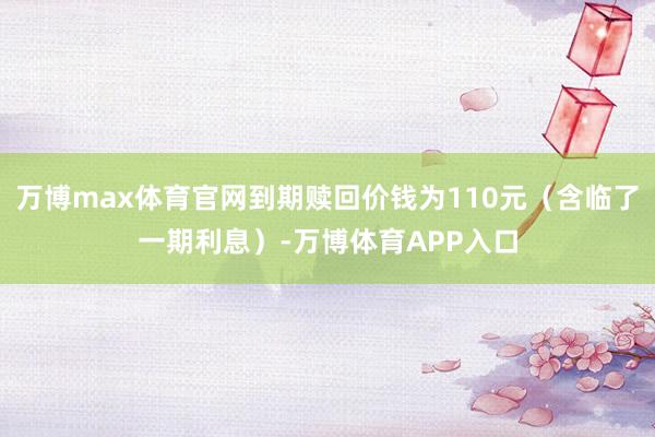 万博max体育官网到期赎回价钱为110元（含临了一期利息）-万博体育APP入口