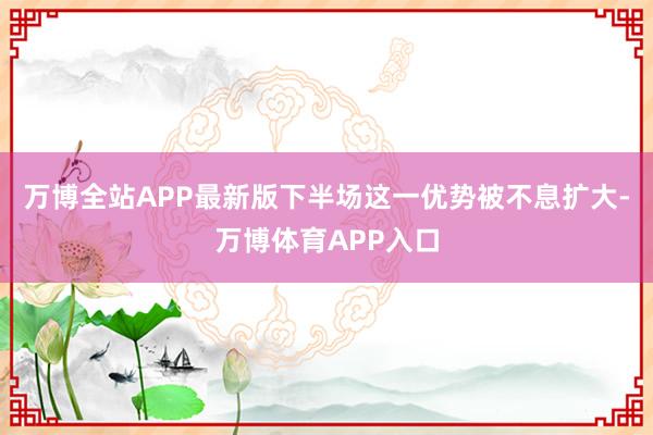 万博全站APP最新版下半场这一优势被不息扩大-万博体育APP入口