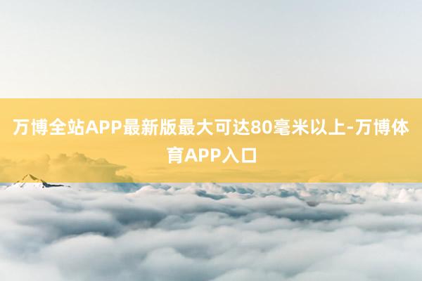 万博全站APP最新版最大可达80毫米以上-万博体育APP入口