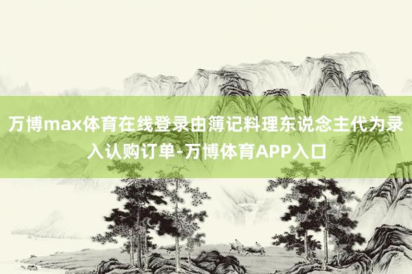 万博max体育在线登录由簿记料理东说念主代为录入认购订单-万博体育APP入口