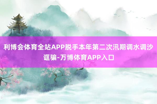 利博会体育全站APP脱手本年第二次汛期调水调沙诓骗-万博体育APP入口