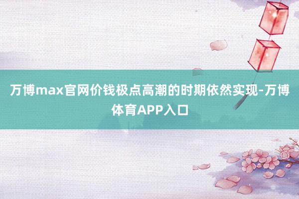 万博max官网价钱极点高潮的时期依然实现-万博体育APP入口