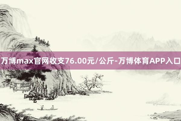 万博max官网收支76.00元/公斤-万博体育APP入口