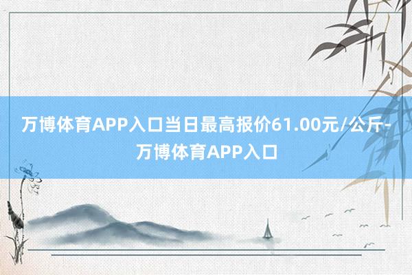 万博体育APP入口当日最高报价61.00元/公斤-万博体育APP入口