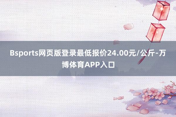 Bsports网页版登录最低报价24.00元/公斤-万博体育APP入口