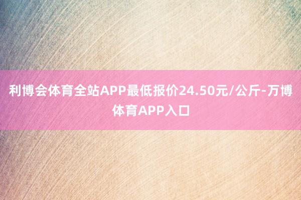 利博会体育全站APP最低报价24.50元/公斤-万博体育APP入口