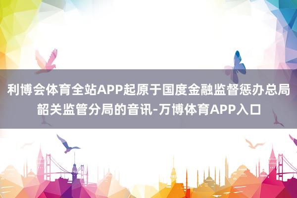 利博会体育全站APP起原于国度金融监督惩办总局韶关监管分局的音讯-万博体育APP入口