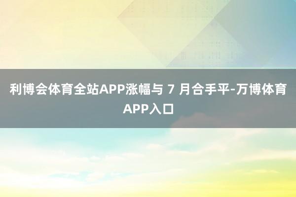 利博会体育全站APP涨幅与 7 月合手平-万博体育APP入口