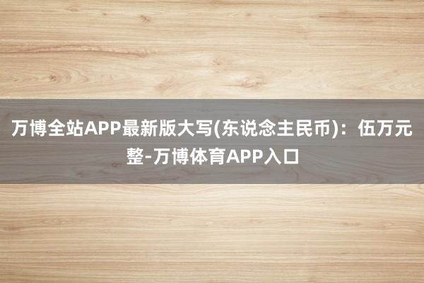 万博全站APP最新版大写(东说念主民币)：伍万元整-万博体育APP入口