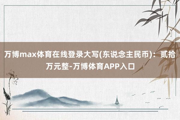 万博max体育在线登录大写(东说念主民币)：贰拾万元整-万博体育APP入口