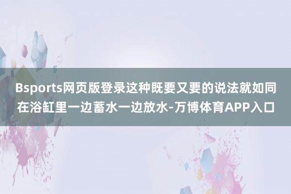 Bsports网页版登录这种既要又要的说法就如同在浴缸里一边蓄水一边放水-万博体育APP入口