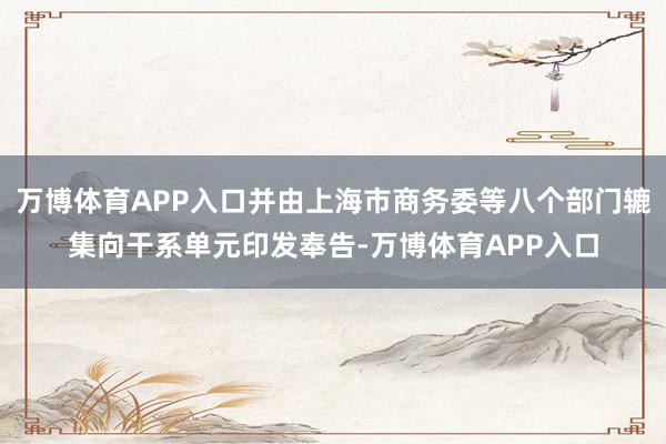 万博体育APP入口并由上海市商务委等八个部门辘集向干系单元印发奉告-万博体育APP入口